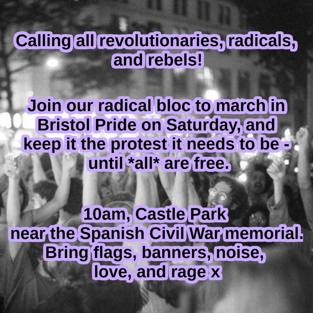 Calling all revolutinaries, radicals, and rebels!

Join our radical bloc to march in Bristol Pride on Saturday and keep it the protest it needs to be - untill *all* are free

10am Castle Park near the Spanish Civil War memorial. Bring flags, banners, noise, love, and rage x.
